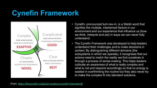Cynefin Framework
• Cynefin, pronounced kuh-nev-in, is a Welsh word that
signifies the multiple, intertwined factors in our
environment and our experience that influence us (how
we think, interpret and act) in ways we can never fully
understand.
• The Cynefin Framework was developed to help leaders
understand their challenges and to make decisions in
context. By distinguishing different domains (the
subsystems in which we operate), it recognises that our
actions need to match the reality we find ourselves in
through a process of sense-making. This helps leaders
cultivate an awareness of what is really complex and
what is not and respond accordingly so that no energy is
wasted in overthinking the routine but they also never try
to make the complex fit into standard solutions.
From: https://thecynefin.co/about-us/about-cynefin-framework/
 