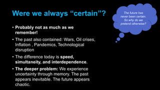 Were we always “certain”?
• Probably not as much as we
remember!
• The past also contained: Wars, Oil crises,
Inflation , Pandemics, Technological
disruption
• The difference today is speed,
simultaneity, and interdependence.
• The deeper problem: We experience
uncertainty through memory. The past
appears inevitable. The future appears
chaotic.
The future has
never been certain.
So why do we
pretend otherwise?
 