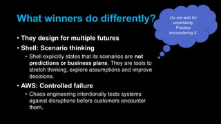 What winners do differently?
• They design for multiple futures
• Shell: Scenario thinking
• Shell explicitly states that its scenarios are not
predictions or business plans. They are tools to
stretch thinking, explore assumptions and improve
decisions.
• AWS: Controlled failure
• Chaos engineering intentionally tests systems
against disruptions before customers encounter
them.
Do not wait for
uncertainty.
Practice
encountering it.
 