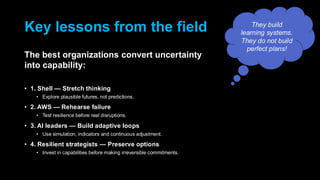 Key lessons from the field
The best organizations convert uncertainty
into capability:
• 1. Shell — Stretch thinking
• Explore plausible futures, not predictions.
• 2. AWS — Rehearse failure
• Test resilience before real disruptions.
• 3. AI leaders — Build adaptive loops
• Use simulation, indicators and continuous adjustment.
• 4. Resilient strategists — Preserve options
• Invest in capabilities before making irreversible commitments.
They build
learning systems.
They do not build
perfect plans!
 
