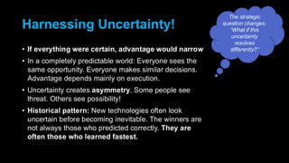 Harnessing Uncertainty!
• If everything were certain, advantage would narrow
• In a completely predictable world: Everyone sees the
same opportunity. Everyone makes similar decisions.
Advantage depends mainly on execution.
• Uncertainty creates asymmetry. Some people see
threat. Others see possibility!
• Historical pattern: New technologies often look
uncertain before becoming inevitable. The winners are
not always those who predicted correctly. They are
often those who learned fastest.
The strategic
question changes:
“What if this
uncertainty
resolves
differently?”
 
