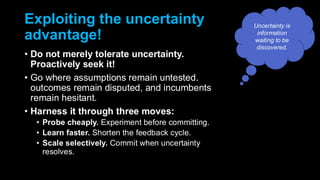 Exploiting the uncertainty
advantage!
• Do not merely tolerate uncertainty.
Proactively seek it!
• Go where assumptions remain untested.
outcomes remain disputed, and incumbents
remain hesitant.
• Harness it through three moves:
• Probe cheaply. Experiment before committing.
• Learn faster. Shorten the feedback cycle.
• Scale selectively. Commit when uncertainty
resolves.
Uncertainty is
information
waiting to be
discovered.
 