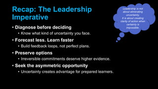 Recap: The Leadership
Imperative
• Diagnose before deciding
• Know what kind of uncertainty you face.
• Forecast less. Learn faster
• Build feedback loops, not perfect plans.
• Preserve options
• Irreversible commitments deserve higher evidence.
• Seek the asymmetric opportunity
• Uncertainty creates advantage for prepared learners.
Leadership is not
about eliminating
uncertainty.
It is about creating
clarity of action when
certainty is
impossible.
 