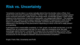 Risk vs. Uncertainty
“Uncertainty must be taken in a sense radically distinct from the familiar notion of Risk, from
which it has never been properly separated. The term “risk,” as loosely used in everyday speech
and in economic discussion, really covers two things which, functionally at least, in their causal
relations to the phenomena of economic organization, are categorically different…The essential
fact is that “risk” means in some cases a quantity susceptible of measurement, while at other
times it is something distinctly not of this character; and there are far-reaching and crucial
differences in the bearings of the phenomenon depending on which of the two is really present
and operating.
It will appear that a measurable uncertainty, or “risk” proper, as we shall use the term, is so far
different from an unmeasurable one that it is not in effect an uncertainty at all. We shall
accordingly restrict the term “uncertainty” to cases of the non-quantitive type. It is this “true”
uncertainty, and not risk, as has been argued, which forms the basis of a valid theory of profit
and accounts for the divergence between actual and theoretical competition.”
Knight, Frank. Risk, Uncertainty and Profit.
 
