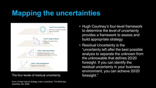 Mapping the uncertainties
• Hugh Courtney’s four-level framework
to determine the level of uncertainty
provides a framework to assess and
build appropriate strategy.
• Residual Uncertainty is the
“uncertainty left after the best possible
analysis to separate the unknown from
the unknowable that defines 20/20
foresight. If you can identify the
residual uncertainty in your business
environment, you can achieve 20/20
foresight.”
The four levels of residual uncertainty
From: A fresh look at strategy under uncertainty. The McKinsey
Quarterly, Dec 2008.
 