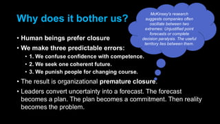 Why does it bother us?
• Human beings prefer closure
• We make three predictable errors:
• 1. We confuse confidence with competence.
• 2. We seek one coherent future.
• 3. We punish people for changing course.
• The result is organizational premature closure.
• Leaders convert uncertainty into a forecast. The forecast
becomes a plan. The plan becomes a commitment. Then reality
becomes the problem.
McKinsey's research
suggests companies often
oscillate between two
extremes: Unjustified point
forecasts or complete
decision paralysis. The useful
territory lies between them.
 