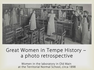 Great Women in Tempe History –
a photo retrospective
Women in the laboratory in Old Main
at the Territorial Normal School, circa 1898
 