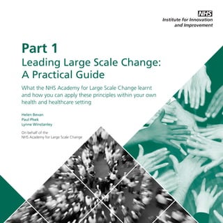 LLSC_NEW_PRINT_DRAFT_SEP19:Layout 1

20/9/11

12:02

Page 1

Part 1
Leading Large Scale Change:
A Practical Guide
What the NHS Academy for Large Scale Change learnt
and how you can apply these principles within your own
health and healthcare setting
Helen Bevan
Paul Plsek
Lynne Winstanley
On behalf of the
NHS Academy for Large Scale Change

 