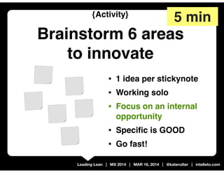 Leading Lean | MX 2014 | MAR 16, 2014 | @katerutter | intelleto.com
{Activity}
Brainstorm 6 areas
to innovate
• 1 idea per stickynote
• Working solo
• Focus on an internal
opportunity
• Speciﬁc is GOOD
• Go fast!
5 min
 