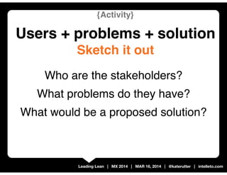 Leading Lean | MX 2014 | MAR 16, 2014 | @katerutter | intelleto.com
{Activity}
Users + problems + solution
Sketch it out
W...