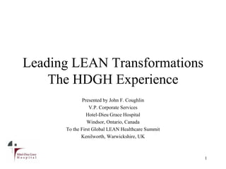 Leading LEAN Transformations
The HDGH Experience
1
Presented by John F. Coughlin
V.P. Corporate Services
Hotel-Dieu Grace Hospital
Windsor, Ontario, Canada
To the First Global LEAN Healthcare Summit
Kenilworth, Warwickshire, UK
 