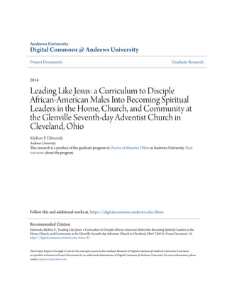 Andrews University
Digital Commons @ Andrews University
Project Documents Graduate Research
2014
Leading Like Jesus: a Curriculum to Disciple
African-American Males Into Becoming Spiritual
Leaders in the Home, Church, and Community at
the Glenville Seventh-day Adventist Church in
Cleveland, Ohio
MyRon P. Edmonds
Andrews University
This research is a product of the graduate program in Doctor of Ministry DMin at Andrews University. Find
out more about the program.
Follow this and additional works at: https://digitalcommons.andrews.edu/dmin
This Project Report is brought to you for free and open access by the Graduate Research at Digital Commons @ Andrews University. It has been
accepted for inclusion in Project Documents by an authorized administrator of Digital Commons @ Andrews University. For more information, please
contact repository@andrews.edu.
Recommended Citation
Edmonds, MyRon P., "Leading Like Jesus: a Curriculum to Disciple African-American Males Into Becoming Spiritual Leaders in the
Home, Church, and Community at the Glenville Seventh-day Adventist Church in Cleveland, Ohio" (2014). Project Documents. 42.
https://digitalcommons.andrews.edu/dmin/42
 