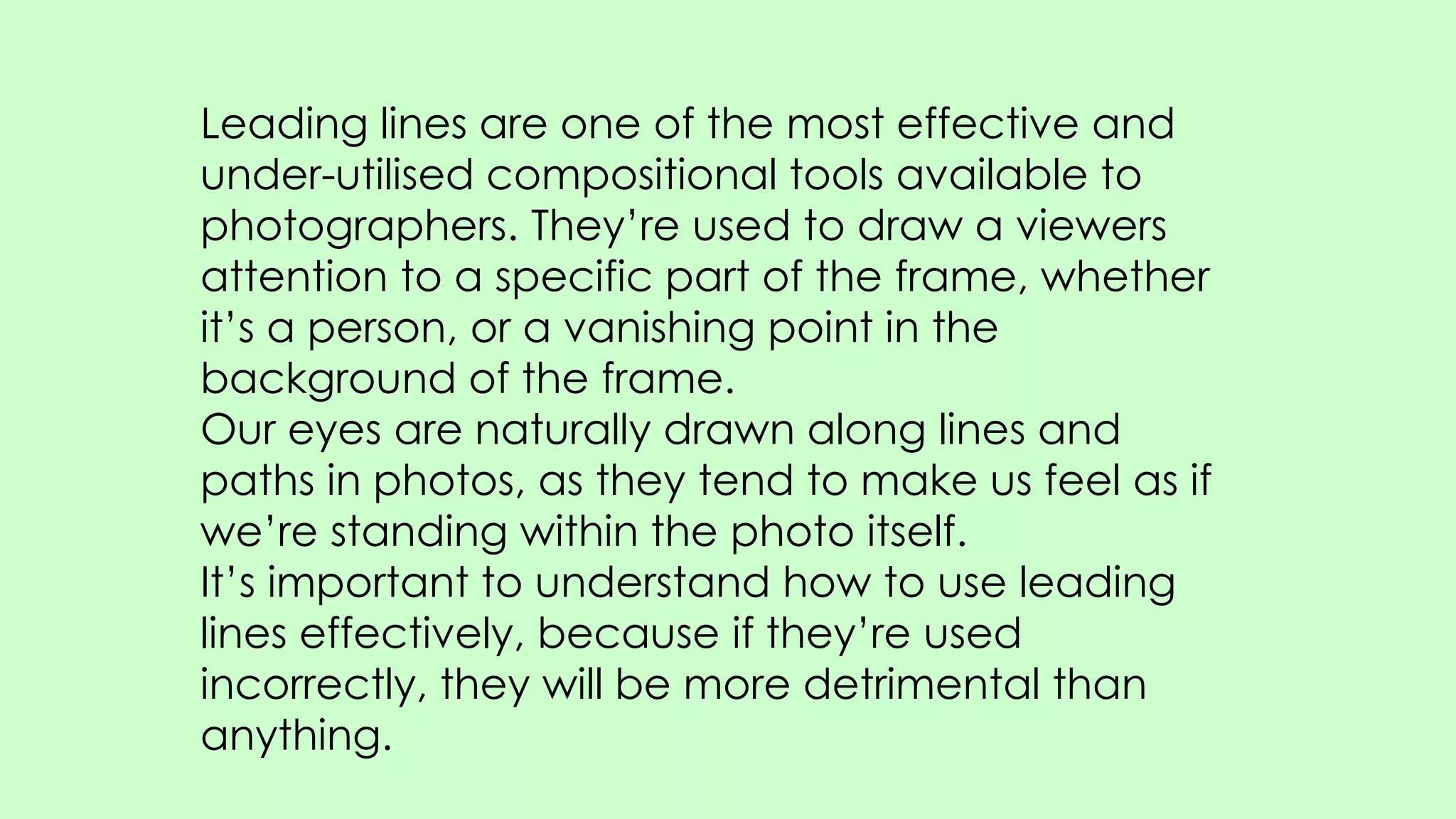 Leading lines are one of the most effective and
under-utilised compositional tools available to
photographers. They’re used to draw a viewers
attention to a specific part of the frame, whether
it’s a person, or a vanishing point in the
background of the frame.
Our eyes are naturally drawn along lines and
paths in photos, as they tend to make us feel as if
we’re standing within the photo itself.
It’s important to understand how to use leading
lines effectively, because if they’re used
incorrectly, they will be more detrimental than
anything.
