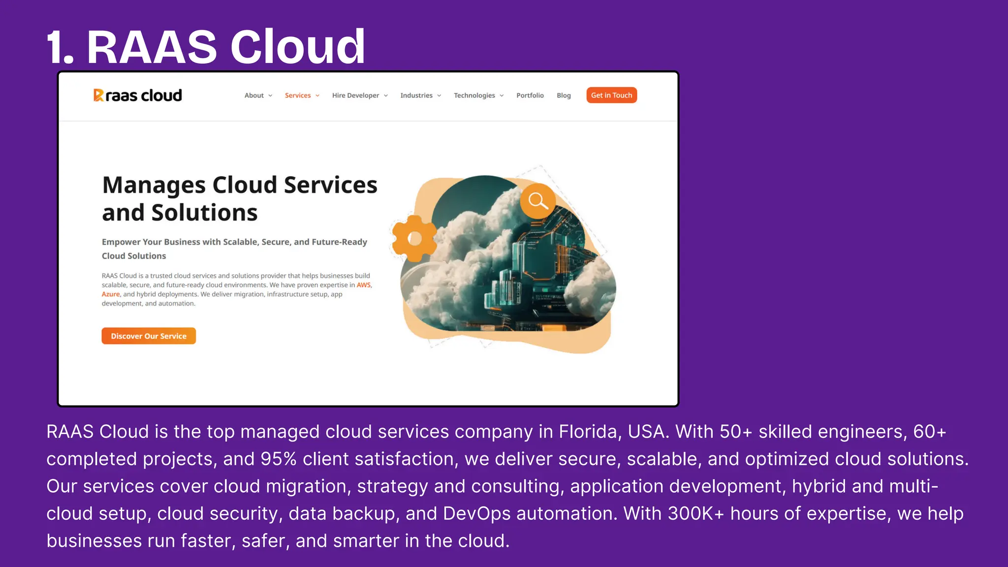 1. RAAS Cloud
RAAS Cloud is the top managed cloud services company in Florida, USA. With 50+ skilled engineers, 60+
completed projects, and 95% client satisfaction, we deliver secure, scalable, and optimized cloud solutions.
Our services cover cloud migration, strategy and consulting, application development, hybrid and multi-
cloud setup, cloud security, data backup, and DevOps automation. With 300K+ hours of expertise, we help
businesses run faster, safer, and smarter in the cloud.
 