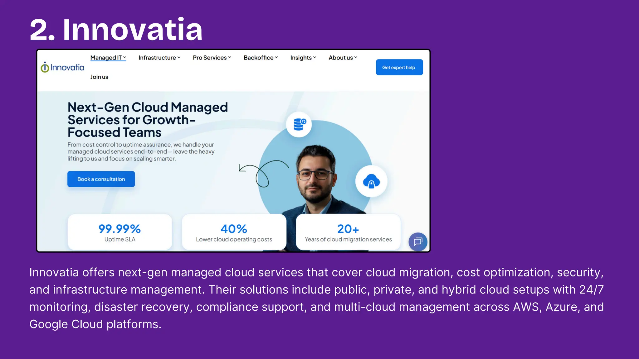 Innovatia offers next-gen managed cloud services that cover cloud migration, cost optimization, security,
and infrastructure management. Their solutions include public, private, and hybrid cloud setups with 24/7
monitoring, disaster recovery, compliance support, and multi-cloud management across AWS, Azure, and
Google Cloud platforms.
2. Innovatia
 