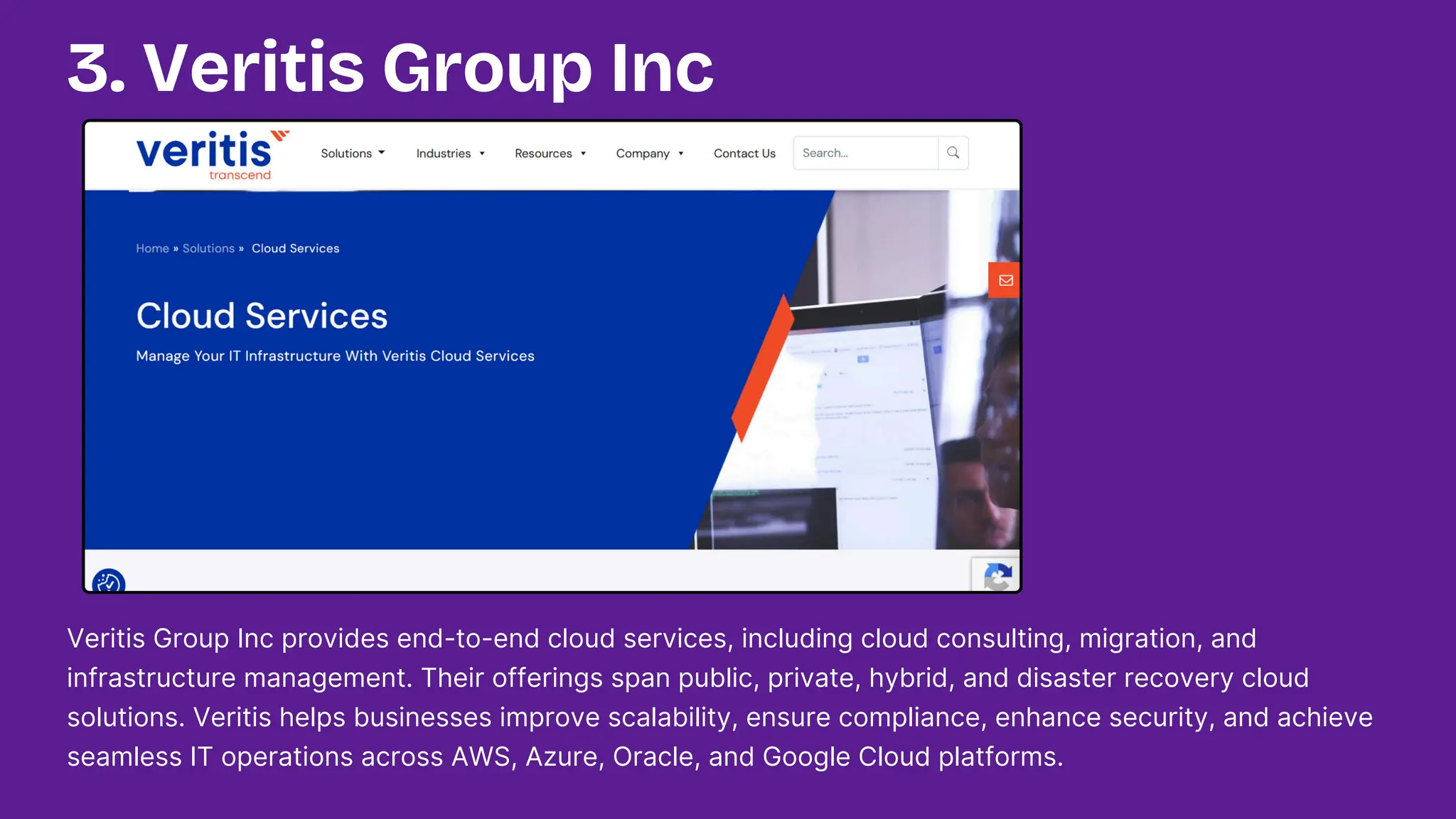 Veritis Group Inc provides end-to-end cloud services, including cloud consulting, migration, and
infrastructure management. Their offerings span public, private, hybrid, and disaster recovery cloud
solutions. Veritis helps businesses improve scalability, ensure compliance, enhance security, and achieve
seamless IT operations across AWS, Azure, Oracle, and Google Cloud platforms.
3. Veritis Group Inc
 