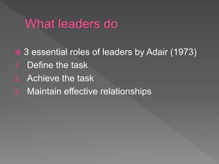  3 essential roles of leaders by Adair (1973)
1. Define the task
2. Achieve the task
3. Maintain effective relationships
 