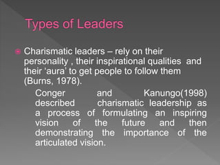  Charismatic leaders – rely on their
personality , their inspirational qualities and
their ‘aura’ to get people to follow them
(Burns, 1978).
Conger and Kanungo(1998)
described charismatic leadership as
a process of formulating an inspiring
vision of the future and then
demonstrating the importance of the
articulated vision.
 