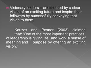  Visionary leaders – are inspired by a clear
vision of an exciting future and inspire their
followers by successfully conveying that
vision to them.
Kouzes and Posner (2003) claimed
that: ‘One of the most important practices
of leadership is giving life and work a sense of
meaning and purpose by offering an exciting
vision.’
 