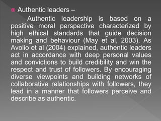  Authentic leaders –
Authentic leadership is based on a
positive moral perspective characterized by
high ethical standards that guide decision
making and behaviour (May et al, 2003). As
Avolio et al (2004) explained, authentic leaders
act in accordance with deep personal values
and convictions to build credibility and win the
respect and trust of followers. By encouraging
diverse viewpoints and building networks of
collaborative relationships with followers, they
lead in a manner that followers perceive and
describe as authentic.
 