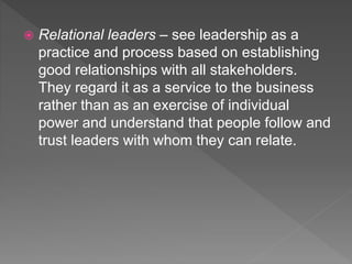  Relational leaders – see leadership as a
practice and process based on establishing
good relationships with all stakeholders.
They regard it as a service to the business
rather than as an exercise of individual
power and understand that people follow and
trust leaders with whom they can relate.
 