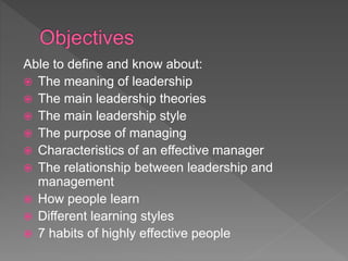 Able to define and know about:
 The meaning of leadership
 The main leadership theories
 The main leadership style
 The purpose of managing
 Characteristics of an effective manager
 The relationship between leadership and
management
 How people learn
 Different learning styles
 7 habits of highly effective people
 