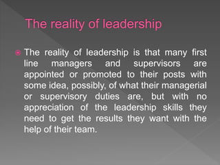  The reality of leadership is that many first
line managers and supervisors are
appointed or promoted to their posts with
some idea, possibly, of what their managerial
or supervisory duties are, but with no
appreciation of the leadership skills they
need to get the results they want with the
help of their team.
 