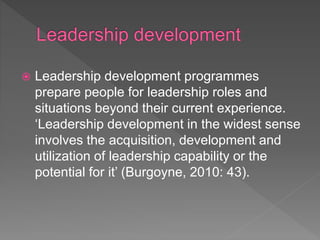  Leadership development programmes
prepare people for leadership roles and
situations beyond their current experience.
‘Leadership development in the widest sense
involves the acquisition, development and
utilization of leadership capability or the
potential for it’ (Burgoyne, 2010: 43).
 
