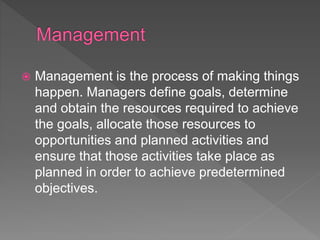  Management is the process of making things
happen. Managers define goals, determine
and obtain the resources required to achieve
the goals, allocate those resources to
opportunities and planned activities and
ensure that those activities take place as
planned in order to achieve predetermined
objectives.
 