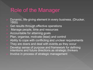  Dynamic, life-giving element in every business. (Drucker,
1955)
 Get results through effective operations
 Manage people, time and resources
 Accountable for attaining goals
 Plan, organise, motivate (lead) and control
 Ability to cope with conflicting and unclear requirements
 They are doers and deal with events as they occur
 Develop sense of purpose and framework for defining
intentions and future directions as strategic thinkers
 Involve in process of strategic management
 