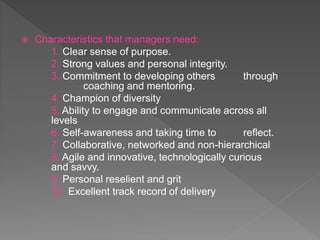  Characteristics that managers need:
1. Clear sense of purpose.
2. Strong values and personal integrity.
3. Commitment to developing others through
coaching and mentoring.
4. Champion of diversity
5. Ability to engage and communicate across all
levels
6. Self-awareness and taking time to reflect.
7. Collaborative, networked and non-hierarchical
8. Agile and innovative, technologically curious
and savvy.
9. Personal reselient and grit
10. Excellent track record of delivery
 