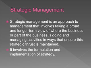  Strategic management is an approach to
management that involves taking a broad
and longer-term view of where the business
or part of the business is going and
managing activities in ways that ensure this
strategic thrust is maintained.
 It involves the formulation and
implementation of strategy.
 