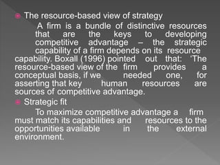  The resource-based view of strategy
A firm is a bundle of distinctive resources
that are the keys to developing
competitive advantage – the strategic
capability of a firm depends on its resource
capability. Boxall (1996) pointed out that: ‘The
resource-based view of the firm provides a
conceptual basis, if we needed one, for
asserting that key human resources are
sources of competitive advantage.
 Strategic fit
To maximize competitive advantage a firm
must match its capabilities and resources to the
opportunities available in the external
environment.
 