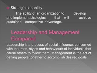  Strategic capability
The ability of an organization to develop
and implement strategies that will achieve
sustained competitive advantage.
Leadership is a process of social influence, concerned
with the traits, styles and behaviours of individuals that
cause others to follow them. Management is the act of
getting people together to accomplish desired goals.
 