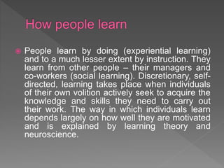  People learn by doing (experiential learning)
and to a much lesser extent by instruction. They
learn from other people – their managers and
co-workers (social learning). Discretionary, self-
directed, learning takes place when individuals
of their own volition actively seek to acquire the
knowledge and skills they need to carry out
their work. The way in which individuals learn
depends largely on how well they are motivated
and is explained by learning theory and
neuroscience.
 