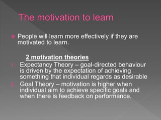  People will learn more effectively if they are
motivated to learn.
2 motivation theories
1. Expectancy Theory – goal-directed behaviour
is driven by the expectation of achieving
something that individual regards as desirable
2. Goal Theory – motivation is higher when
individual aim to achieve specific goals and
when there is feedback on performance.
 