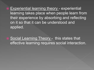  Experiential learning theory - experiential
learning takes place when people learn from
their experience by absorbing and reflecting
on it so that it can be understood and
applied.
 Social Learning Theory - this states that
effective learning requires social interaction.
 