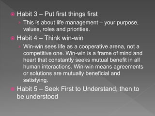  Habit 3 – Put first things first
› This is about life management – your purpose,
values, roles and priorities.
 Habit 4 – Think win-win
› Win-win sees life as a cooperative arena, not a
competitive one. Win-win is a frame of mind and
heart that constantly seeks mutual benefit in all
human interactions. Win-win means agreements
or solutions are mutually beneficial and
satisfying.
 Habit 5 – Seek First to Understand, then to
be understood
 