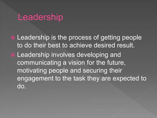  Leadership is the process of getting people
to do their best to achieve desired result.
 Leadership involves developing and
communicating a vision for the future,
motivating people and securing their
engagement to the task they are expected to
do.
 