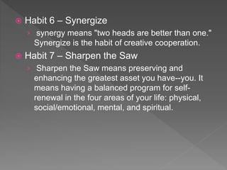  Habit 6 – Synergize
› synergy means "two heads are better than one."
Synergize is the habit of creative cooperation.
 Habit 7 – Sharpen the Saw
› Sharpen the Saw means preserving and
enhancing the greatest asset you have--you. It
means having a balanced program for self-
renewal in the four areas of your life: physical,
social/emotional, mental, and spiritual.
 