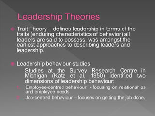  Trait Theory – defines leadership in terms of the
traits (enduring characteristics of behavior) all
leaders are said to possess, was amongst the
earliest approaches to describing leaders and
leadership.
 Leadership behaviour studies
Studies at the Survey Research Centre in
Michigan (Katz et al, 1950) identified two
dimensions of leadership behaviour:
1. Employee-centred behaviour - focusing on relationships
and employee needs.
2. Job-centred behaviour – focuses on getting the job done.
 