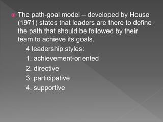  The path-goal model – developed by House
(1971) states that leaders are there to define
the path that should be followed by their
team to achieve its goals.
4 leadership styles:
1. achievement-oriented
2. directive
3. participative
4. supportive
 