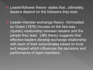  Leader/follower theory- states that , ultimately,
leaders depend on the followers they lead.
 Leader-member exchange theory –formulated
by Graen (1976) focuses on the two-way
(dyadic) relationship between leaders and the
people they lead. LMX theory suggests that
effective leaders develop exchange relationship
with each of their subordinates based on trust
and respect which influences the decisions and
performance of team members.
 