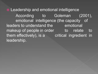  Leadership and emotional intelligence
According to Goleman (2001),
emotional intelligence (the capacity of
leaders to understand the emotional
makeup of people in order to relate to
them effectively), is a critical ingredient in
leadership.
 
