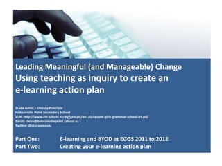 Leading Meaningful (and Manageable) Change
Using teaching as inquiry to create an
e-learning action plan
Claire Amos – Deputy Principal
Hobsonville Point Secondary School
VLN: http://www.vln.school.nz/pg/groups/49720/epsom-girls-grammar-school-ict-pd/
Email: claire@hobsonvillepoint.school.nz
Twitter: @claireamosnz
Part One: E-learning and BYOD at EGGS 2011 to 2012
Part Two: Creating your e-learning action plan
 
