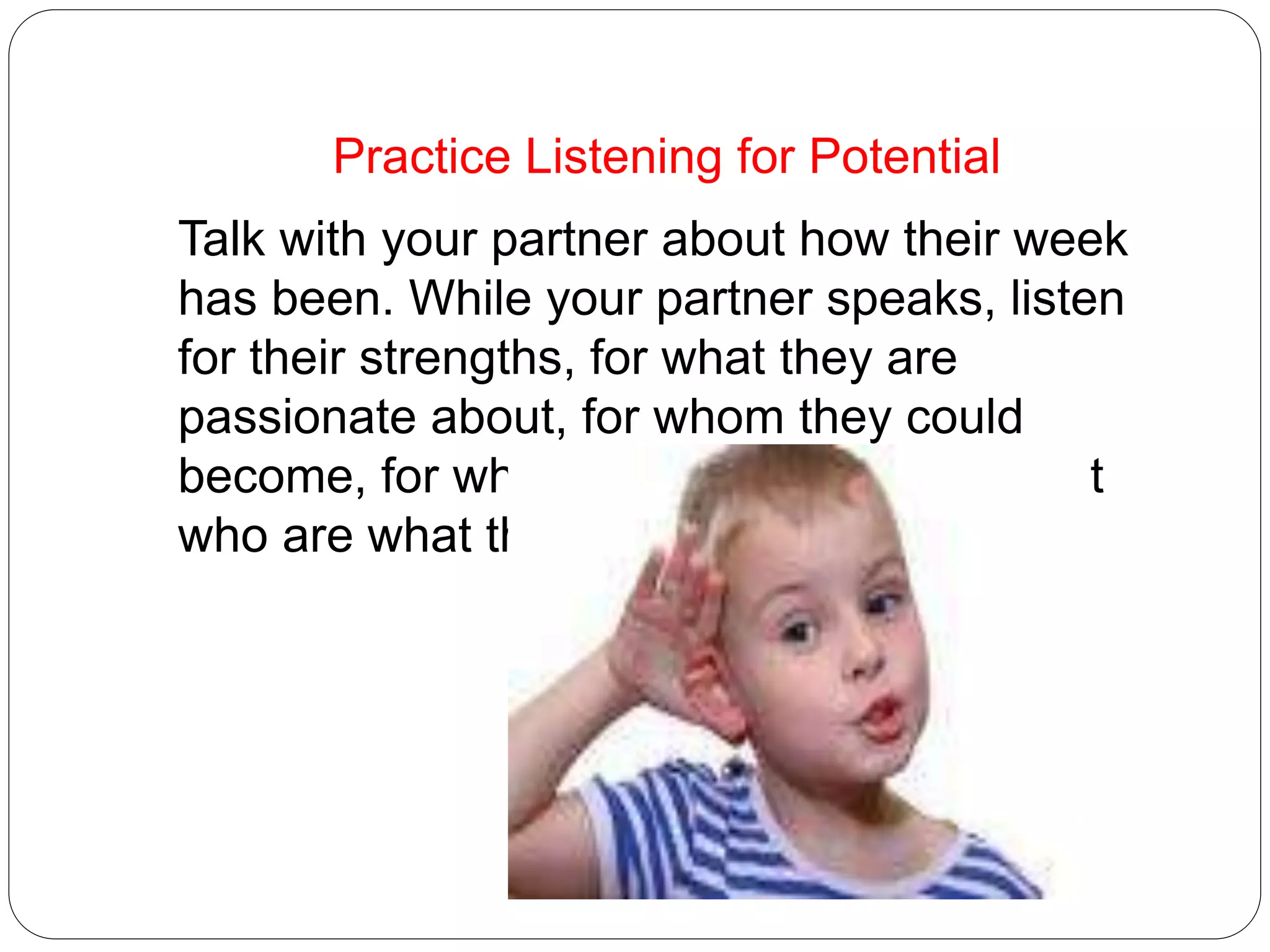 Practice Listening for Potential
Talk with your partner about how their week
has been. While your partner speaks, listen
for their strengths, for what they are
passionate about, for whom they could
become, for what their potential is, not just
who are what they are.
 