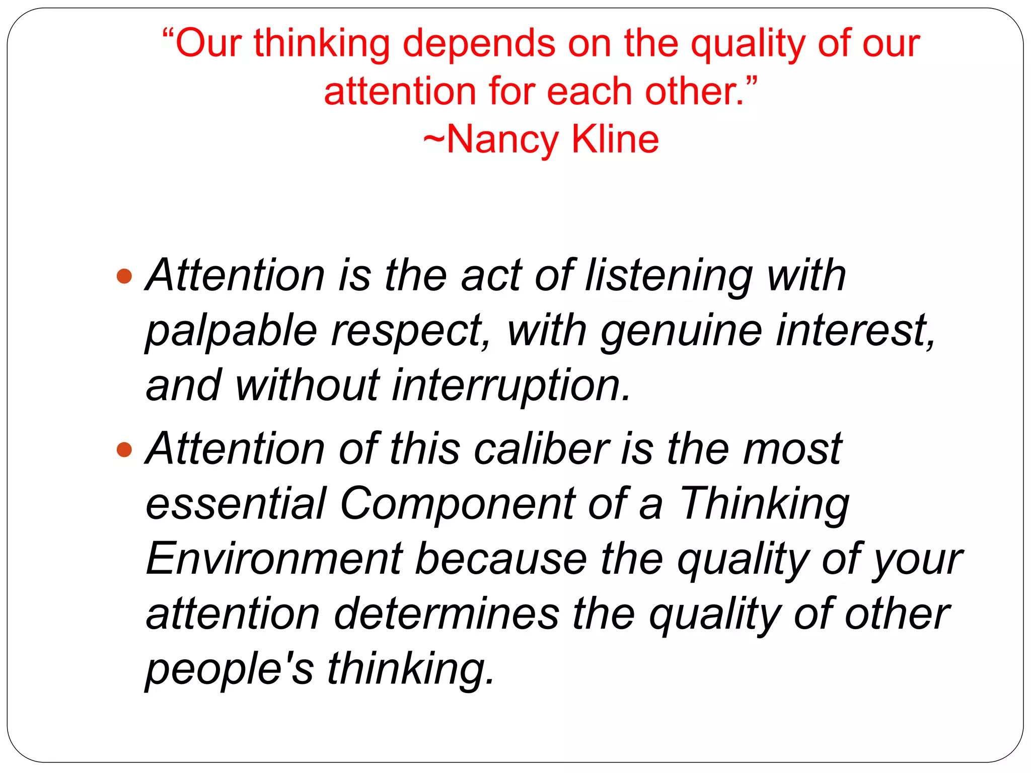 “Our thinking depends on the quality of our
attention for each other.”
~Nancy Kline
 Attention is the act of listening with
palpable respect, with genuine interest,
and without interruption.
 Attention of this caliber is the most
essential Component of a Thinking
Environment because the quality of your
attention determines the quality of other
people's thinking.
 