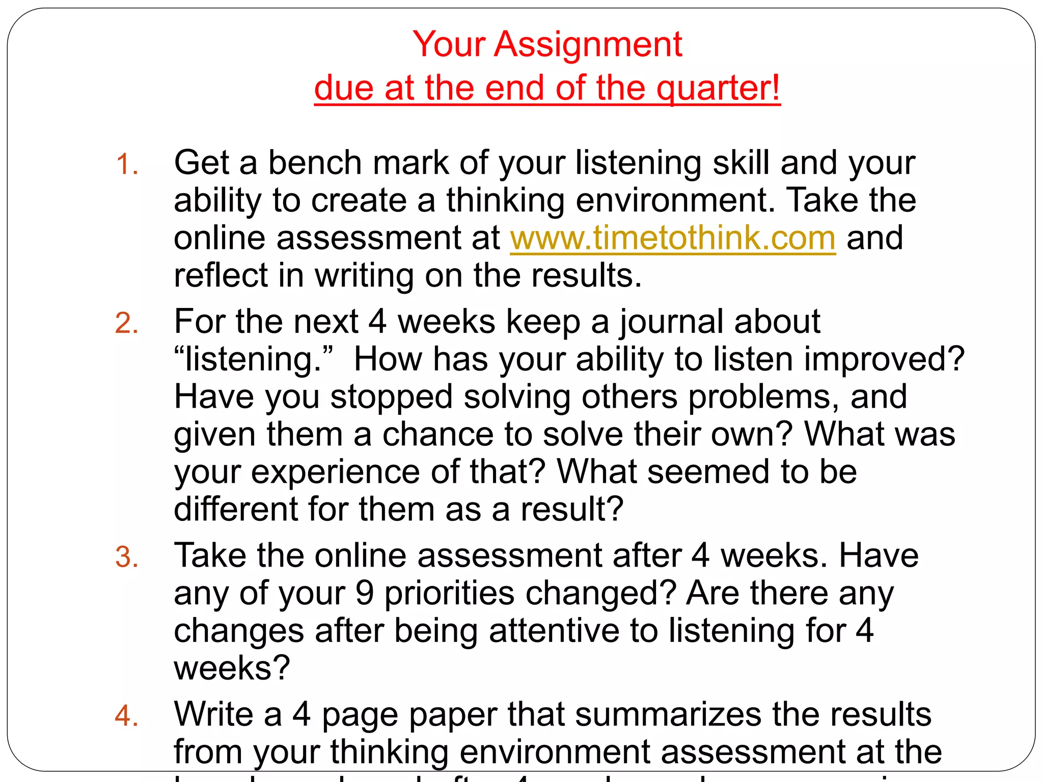 Your Assignment
due at the end of the quarter!
1. Get a bench mark of your listening skill and your
ability to create a thinking environment. Take the
online assessment at www.timetothink.com and
reflect in writing on the results.
2. For the next 4 weeks keep a journal about
“listening.” How has your ability to listen improved?
Have you stopped solving others problems, and
given them a chance to solve their own? What was
your experience of that? What seemed to be
different for them as a result?
3. Take the online assessment after 4 weeks. Have
any of your 9 priorities changed? Are there any
changes after being attentive to listening for 4
weeks?
4. Write a 4 page paper that summarizes the results
from your thinking environment assessment at the
 