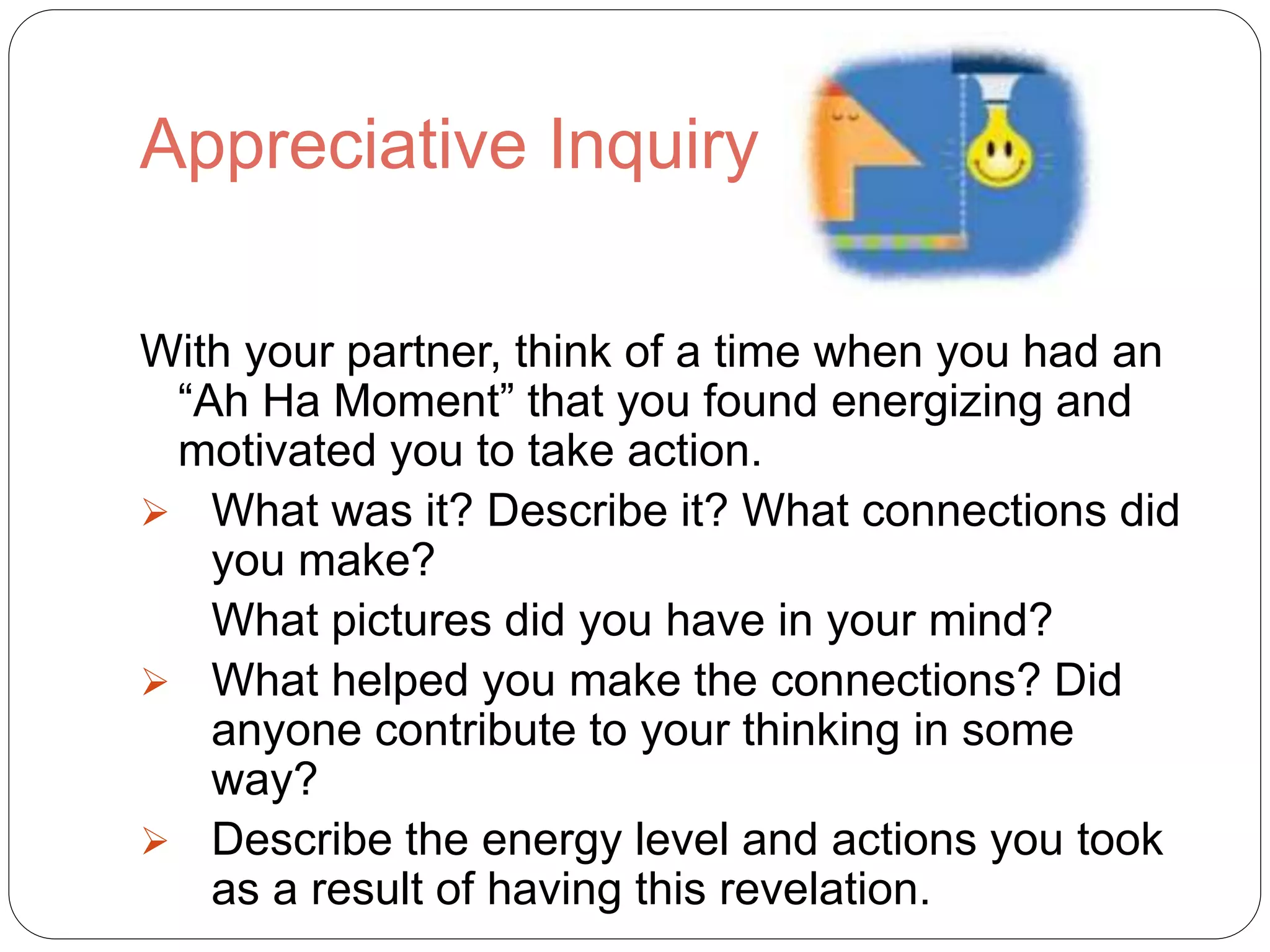 Appreciative Inquiry
With your partner, think of a time when you had an
“Ah Ha Moment” that you found energizing and
motivated you to take action.
 What was it? Describe it? What connections did
you make?
What pictures did you have in your mind?
 What helped you make the connections? Did
anyone contribute to your thinking in some
way?
 Describe the energy level and actions you took
as a result of having this revelation.
 