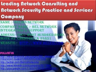 Name :- Belnis Network
Company Name :- Bel Network
Integration & Support
Adress:- 3601 West Hundred Road,
Suite #3 Chester,VA 23831
Website:- http://www.belnis.com
Follow us
http://www.facebook.com/pages/BEL-Network-
Integration-Support/484308434981046
http://twitter.com/BelnisNetworks
http://www.linkedin.com/company/3217804
http://plus.google.com/116521236180455665561
 